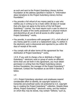 as such and sent to the Project Gutenberg Literary Archive
Foundation at the address specified in Section 4, “Information
about donations to the Project Gutenberg Literary Archive
Foundation.”
• You provide a full refund of any money paid by a user who
notifies you in writing (or by e-mail) within 30 days of receipt
that s/he does not agree to the terms of the full Project
Gutenberg™ License. You must require such a user to return or
destroy all copies of the works possessed in a physical medium
and discontinue all use of and all access to other copies of
Project Gutenberg™ works.
• You provide, in accordance with paragraph 1.F.3, a full refund of
any money paid for a work or a replacement copy, if a defect in
the electronic work is discovered and reported to you within 90
days of receipt of the work.
• You comply with all other terms of this agreement for free
distribution of Project Gutenberg™ works.
1.E.9. If you wish to charge a fee or distribute a Project
Gutenberg™ electronic work or group of works on different
terms than are set forth in this agreement, you must obtain
permission in writing from the Project Gutenberg Literary
Archive Foundation, the manager of the Project Gutenberg™
trademark. Contact the Foundation as set forth in Section 3
below.
1.F.
1.F.1. Project Gutenberg volunteers and employees expend
considerable effort to identify, do copyright research on,
transcribe and proofread works not protected by U.S. copyright
law in creating the Project Gutenberg™ collection. Despite these
efforts, Project Gutenberg™ electronic works, and the medium
on which they may be stored, may contain “Defects,” such as,
 