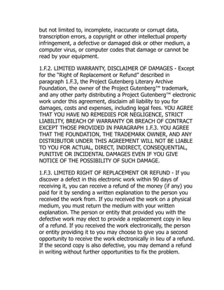 but not limited to, incomplete, inaccurate or corrupt data,
transcription errors, a copyright or other intellectual property
infringement, a defective or damaged disk or other medium, a
computer virus, or computer codes that damage or cannot be
read by your equipment.
1.F.2. LIMITED WARRANTY, DISCLAIMER OF DAMAGES - Except
for the “Right of Replacement or Refund” described in
paragraph 1.F.3, the Project Gutenberg Literary Archive
Foundation, the owner of the Project Gutenberg™ trademark,
and any other party distributing a Project Gutenberg™ electronic
work under this agreement, disclaim all liability to you for
damages, costs and expenses, including legal fees. YOU AGREE
THAT YOU HAVE NO REMEDIES FOR NEGLIGENCE, STRICT
LIABILITY, BREACH OF WARRANTY OR BREACH OF CONTRACT
EXCEPT THOSE PROVIDED IN PARAGRAPH 1.F.3. YOU AGREE
THAT THE FOUNDATION, THE TRADEMARK OWNER, AND ANY
DISTRIBUTOR UNDER THIS AGREEMENT WILL NOT BE LIABLE
TO YOU FOR ACTUAL, DIRECT, INDIRECT, CONSEQUENTIAL,
PUNITIVE OR INCIDENTAL DAMAGES EVEN IF YOU GIVE
NOTICE OF THE POSSIBILITY OF SUCH DAMAGE.
1.F.3. LIMITED RIGHT OF REPLACEMENT OR REFUND - If you
discover a defect in this electronic work within 90 days of
receiving it, you can receive a refund of the money (if any) you
paid for it by sending a written explanation to the person you
received the work from. If you received the work on a physical
medium, you must return the medium with your written
explanation. The person or entity that provided you with the
defective work may elect to provide a replacement copy in lieu
of a refund. If you received the work electronically, the person
or entity providing it to you may choose to give you a second
opportunity to receive the work electronically in lieu of a refund.
If the second copy is also defective, you may demand a refund
in writing without further opportunities to fix the problem.
 
