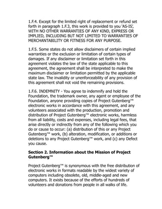 1.F.4. Except for the limited right of replacement or refund set
forth in paragraph 1.F.3, this work is provided to you ‘AS-IS’,
WITH NO OTHER WARRANTIES OF ANY KIND, EXPRESS OR
IMPLIED, INCLUDING BUT NOT LIMITED TO WARRANTIES OF
MERCHANTABILITY OR FITNESS FOR ANY PURPOSE.
1.F.5. Some states do not allow disclaimers of certain implied
warranties or the exclusion or limitation of certain types of
damages. If any disclaimer or limitation set forth in this
agreement violates the law of the state applicable to this
agreement, the agreement shall be interpreted to make the
maximum disclaimer or limitation permitted by the applicable
state law. The invalidity or unenforceability of any provision of
this agreement shall not void the remaining provisions.
1.F.6. INDEMNITY - You agree to indemnify and hold the
Foundation, the trademark owner, any agent or employee of the
Foundation, anyone providing copies of Project Gutenberg™
electronic works in accordance with this agreement, and any
volunteers associated with the production, promotion and
distribution of Project Gutenberg™ electronic works, harmless
from all liability, costs and expenses, including legal fees, that
arise directly or indirectly from any of the following which you
do or cause to occur: (a) distribution of this or any Project
Gutenberg™ work, (b) alteration, modification, or additions or
deletions to any Project Gutenberg™ work, and (c) any Defect
you cause.
Section 2. Information about the Mission of Project
Gutenberg™
Project Gutenberg™ is synonymous with the free distribution of
electronic works in formats readable by the widest variety of
computers including obsolete, old, middle-aged and new
computers. It exists because of the efforts of hundreds of
volunteers and donations from people in all walks of life.
 