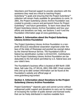 Volunteers and financial support to provide volunteers with the
assistance they need are critical to reaching Project
Gutenberg™’s goals and ensuring that the Project Gutenberg™
collection will remain freely available for generations to come. In
2001, the Project Gutenberg Literary Archive Foundation was
created to provide a secure and permanent future for Project
Gutenberg™ and future generations. To learn more about the
Project Gutenberg Literary Archive Foundation and how your
efforts and donations can help, see Sections 3 and 4 and the
Foundation information page at www.gutenberg.org.
Section 3. Information about the Project Gutenberg
Literary Archive Foundation
The Project Gutenberg Literary Archive Foundation is a non-
profit 501(c)(3) educational corporation organized under the
laws of the state of Mississippi and granted tax exempt status
by the Internal Revenue Service. The Foundation’s EIN or
federal tax identification number is 64-6221541. Contributions
to the Project Gutenberg Literary Archive Foundation are tax
deductible to the full extent permitted by U.S. federal laws and
your state’s laws.
The Foundation’s business office is located at 809 North 1500
West, Salt Lake City, UT 84116, (801) 596-1887. Email contact
links and up to date contact information can be found at the
Foundation’s website and official page at
www.gutenberg.org/contact
Section 4. Information about Donations to the Project
Gutenberg Literary Archive Foundation
Project Gutenberg™ depends upon and cannot survive without
widespread public support and donations to carry out its mission
of increasing the number of public domain and licensed works
that can be freely distributed in machine-readable form
 