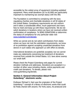 accessible by the widest array of equipment including outdated
equipment. Many small donations ($1 to $5,000) are particularly
important to maintaining tax exempt status with the IRS.
The Foundation is committed to complying with the laws
regulating charities and charitable donations in all 50 states of
the United States. Compliance requirements are not uniform
and it takes a considerable effort, much paperwork and many
fees to meet and keep up with these requirements. We do not
solicit donations in locations where we have not received written
confirmation of compliance. To SEND DONATIONS or determine
the status of compliance for any particular state visit
www.gutenberg.org/donate.
While we cannot and do not solicit contributions from states
where we have not met the solicitation requirements, we know
of no prohibition against accepting unsolicited donations from
donors in such states who approach us with offers to donate.
International donations are gratefully accepted, but we cannot
make any statements concerning tax treatment of donations
received from outside the United States. U.S. laws alone swamp
our small staff.
Please check the Project Gutenberg web pages for current
donation methods and addresses. Donations are accepted in a
number of other ways including checks, online payments and
credit card donations. To donate, please visit:
www.gutenberg.org/donate.
Section 5. General Information About Project
Gutenberg™ electronic works
Professor Michael S. Hart was the originator of the Project
Gutenberg™ concept of a library of electronic works that could
be freely shared with anyone. For forty years, he produced and
 