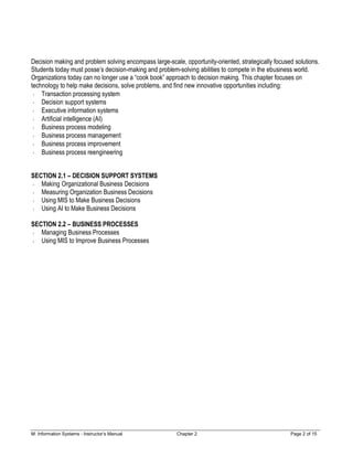 M: Information Systems - Instructor’s Manual Chapter 2 Page 2 of 15
Decision making and problem solving encompass large-scale, opportunity-oriented, strategically focused solutions.
Students today must posse’s decision-making and problem-solving abilities to compete in the ebusiness world.
Organizations today can no longer use a “cook book” approach to decision making. This chapter focuses on
technology to help make decisions, solve problems, and find new innovative opportunities including:
Transaction processing system
Decision support systems
Executive information systems
Artificial intelligence (AI)
Business process modeling
Business process management
Business process improvement
Business process reengineering
SECTION 2.1 – DECISION SUPPORT SYSTEMS
Making Organizational Business Decisions
Measuring Organization Business Decisions
Using MIS to Make Business Decisions
Using AI to Make Business Decisions
SECTION 2.2 – BUSINESS PROCESSES
Managing Business Processes
Using MIS to Improve Business Processes
 