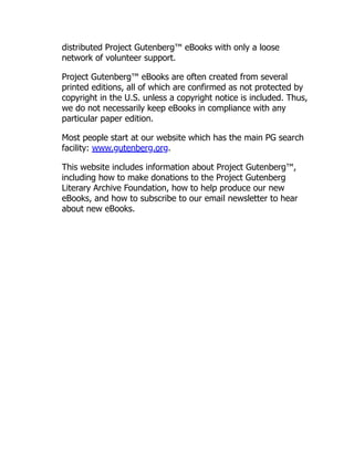 distributed Project Gutenberg™ eBooks with only a loose
network of volunteer support.
Project Gutenberg™ eBooks are often created from several
printed editions, all of which are confirmed as not protected by
copyright in the U.S. unless a copyright notice is included. Thus,
we do not necessarily keep eBooks in compliance with any
particular paper edition.
Most people start at our website which has the main PG search
facility: www.gutenberg.org.
This website includes information about Project Gutenberg™,
including how to make donations to the Project Gutenberg
Literary Archive Foundation, how to help produce our new
eBooks, and how to subscribe to our email newsletter to hear
about new eBooks.
 