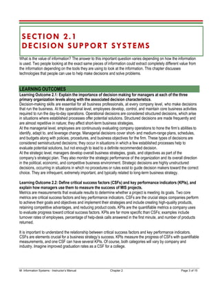 M: Information Systems - Instructor’s Manual Chapter 2 Page 3 of 15
SECTION 2.1
DECISION SUPPORT SYSTEMS
What is the value of information? The answer to this important question varies depending on how the information
is used. Two people looking at the exact same pieces of information could extract completely different value from
the information depending on the tools they are using to look at the information. This chapter discusses
technologies that people can use to help make decisions and solve problems.
LEARNING OUTCOMES
Learning Outcome 2.1: Explain the importance of decision making for managers at each of the three
primary organization levels along with the associated decision characteristics.
Decision-making skills are essential for all business professionals, at every company level, who make decisions
that run the business. At the operational level, employees develop, control, and maintain core business activities
required to run the day-to-day operations. Operational decisions are considered structured decisions, which arise
in situations where established processes offer potential solutions. Structured decisions are made frequently and
are almost repetitive in nature; they affect short-term business strategies.
At the managerial level, employees are continuously evaluating company operations to hone the firm’s abilities to
identify, adapt to, and leverage change. Managerial decisions cover short- and medium-range plans, schedules,
and budgets along with policies, procedures, and business objectives for the firm. These types of decisions are
considered semistructured decisions; they occur in situations in which a few established processes help to
evaluate potential solutions, but not enough to lead to a definite recommended decision.
At the strategic level, managers develop overall business strategies, goals, and objectives as part of the
company’s strategic plan. They also monitor the strategic performance of the organization and its overall direction
in the political, economic, and competitive business environment. Strategic decisions are highly unstructured
decisions, occurring in situations in which no procedures or rules exist to guide decision makers toward the correct
choice. They are infrequent, extremely important, and typically related to long-term business strategy.
Learning Outcome 2.2: Define critical success factors (CSFs) and key performance indicators (KPIs), and
explain how managers use them to measure the success of MIS projects.
Metrics are measurements that evaluate results to determine whether a project is meeting its goals. Two core
metrics are critical success factors and key performance indicators. CSFs are the crucial steps companies perform
to achieve their goals and objectives and implement their strategies and include creating high-quality products,
retaining competitive advantages, and reducing product costs. KPIs are the quantifiable metrics a company uses
to evaluate progress toward critical success factors. KPIs are far more specific than CSFs; examples include
turnover rates of employees, percentage of help-desk calls answered in the first minute, and number of products
returned.
It is important to understand the relationship between critical success factors and key performance indicators.
CSFs are elements crucial for a business strategy’s success. KPIs measure the progress of CSFs with quantifiable
measurements, and one CSF can have several KPIs. Of course, both categories will vary by company and
industry. Imagine improved graduation rates as a CSF for a college.
 