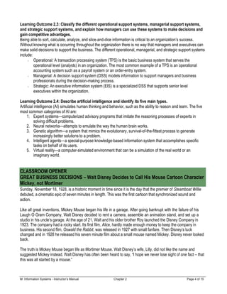M: Information Systems - Instructor’s Manual Chapter 2 Page 4 of 15
Learning Outcome 2.3: Classify the different operational support systems, managerial support systems,
and strategic support systems, and explain how managers can use these systems to make decisions and
gain competitive advantages.
Being able to sort, calculate, analyze, and slice-and-dice information is critical to an organization’s success.
Without knowing what is occurring throughout the organization there is no way that managers and executives can
make solid decisions to support the business. The different operational, managerial, and strategic support systems
include:
Operational: A transaction processing system (TPS) is the basic business system that serves the
operational level (analysts) in an organization. The most common example of a TPS is an operational
accounting system such as a payroll system or an order-entry system.
Managerial: A decision support system (DSS) models information to support managers and business
professionals during the decision-making process.
Strategic: An executive information system (EIS) is a specialized DSS that supports senior level
executives within the organization.
Learning Outcome 2.4: Describe artificial intelligence and identify its five main types.
Artificial intelligence (AI) simulates human thinking and behavior, such as the ability to reason and learn. The five
most common categories of AI are:
1. Expert systems—computerized advisory programs that imitate the reasoning processes of experts in
solving difficult problems.
2. Neural networks—attempts to emulate the way the human brain works.
3. Genetic algorithm—a system that mimics the evolutionary, survival-of-the-fittest process to generate
increasingly better solutions to a problem.
4. Intelligent agents—a special-purpose knowledge-based information system that accomplishes specific
tasks on behalf of its users.
5. Virtual reality—a computer-simulated environment that can be a simulation of the real world or an
imaginary world.
CLASSROOM OPENER
GREAT BUSINESS DECISIONS – Walt Disney Decides to Call His Mouse Cartoon Character
Mickey, not Mortimer
Sunday, November 18, 1928, is a historic moment in time since it is the day that the premier of Steamboat Willie
debuted, a cinematic epic of seven minutes in length. This was the first cartoon that synchronized sound and
action.
Like all great inventions, Mickey Mouse began his life in a garage. After going bankrupt with the failure of his
Laugh O Gram Company, Walt Disney decided to rent a camera, assemble an animation stand, and set up a
studio in his uncle’s garage. At the age of 21, Walt and his older brother Roy launched the Disney Company in
1923. The company had a rocky start. Its first film, Alice, hardly made enough money to keep the company in
business. His second film, Oswald the Rabbit, was released in 1927 with small fanfare. Then Disney’s luck
changed and in 1928 he released his seven minute film about a small mouse named Mickey. Disney never looked
back.
The truth is Mickey Mouse began life as Mortimer Mouse. Walt Disney’s wife, Lilly, did not like the name and
suggested Mickey instead. Walt Disney has often been heard to say, “I hope we never lose sight of one fact – that
this was all started by a mouse.”
 