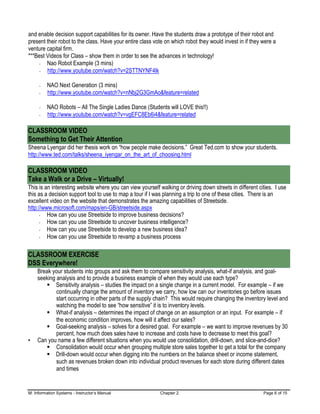 M: Information Systems - Instructor’s Manual Chapter 2 Page 6 of 15
and enable decision support capabilities for its owner. Have the students draw a prototype of their robot and
present their robot to the class. Have your entire class vote on which robot they would invest in if they were a
venture capital firm.
***Best Videos for Class – show them in order to see the advances in technology!
Nao Robot Example (3 mins)
http://www.youtube.com/watch?v=2STTNYNF4lk
NAO Next Generation (3 mins)
http://www.youtube.com/watch?v=nNbj2G3GmAo&feature=related
NAO Robots – All The Single Ladies Dance (Students will LOVE this!!)
http://www.youtube.com/watch?v=vgEFC8Eb6i4&feature=related
CLASSROOM VIDEO
Something to Get Their Attention
Sheena Lyengar did her thesis work on “how people make decisions.” Great Ted.com to show your students.
http://www.ted.com/talks/sheena_iyengar_on_the_art_of_choosing.html
CLASSROOM VIDEO
Take a Walk or a Drive – Virtually!
This is an interesting website where you can view yourself walking or driving down streets in different cities. I use
this as a decision support tool to use to map a tour if I was planning a trip to one of these cities. There is an
excellent video on the website that demonstrates the amazing capabilities of Streetside.
http://www.microsoft.com/maps/en-GB/streetside.aspx
How can you use Streetside to improve business decisions?
How can you use Streetside to uncover business intelligence?
How can you use Streetside to develop a new business idea?
How can you use Streetside to revamp a business process
CLASSROOM EXERCISE
DSS Everywhere!
Break your students into groups and ask them to compare sensitivity analysis, what-if analysis, and goal-
seeking analysis and to provide a business example of when they would use each type?
▪ Sensitivity analysis – studies the impact on a single change in a current model. For example – if we
continually change the amount of inventory we carry, how low can our inventories go before issues
start occurring in other parts of the supply chain? This would require changing the inventory level and
watching the model to see “how sensitive” it is to inventory levels.
▪ What-if analysis – determines the impact of change on an assumption or an input. For example – if
the economic condition improves, how will it affect our sales?
▪ Goal-seeking analysis – solves for a desired goal. For example – we want to improve revenues by 30
percent, how much does sales have to increase and costs have to decrease to meet this goal?
• Can you name a few different situations when you would use consolidation, drill-down, and slice-and-dice?
▪ Consolidation would occur when grouping multiple store sales together to get a total for the company
▪ Drill-down would occur when digging into the numbers on the balance sheet or income statement,
such as revenues broken down into individual product revenues for each store during different dates
and times
 
