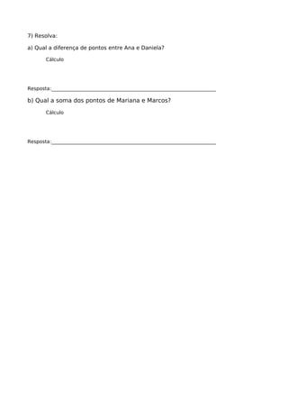 7) Resolva:
a) Qual a diferença de pontos entre Ana e Daniela?
Cálculo
Resposta:____________________________________________________________________
b) Qual a soma dos pontos de Mariana e Marcos?
Cálculo
Resposta:____________________________________________________________________
 