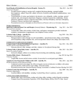 Olivia J. Deysher Page 2
Good Shepherd Rehabilitation at Easton Hospital – Easton, PA May 2013 – Jun. 2013
Acute Care Hospital
- Provided transfer training to nursing staff, completed discharge planning, managed multiple
lines/equipment, utilized Hoyer lifts, utilized all levels of transfers and facilitated multidisciplinary team
communication
- Treated patients of various ages bedside in the intensive care,orthopedic, cardiac, oncology, general
medicine units and emergency department. Diagnoses consisted of general de-conditioning, chronic
obstructive pulmonary disease, congestive heart failure, total hip arthroplasty, total knee arthroplasty,
Parkinson’s Disease,and above knee amputation
- Presented an in-service to therapists on Rehabilitation of Patients with Lower Extremity Amputation
WORK EXPERIENCE:
SpiriTrust Lutheran Home Care and Hospice (formerly Diakon) – Wyomissing, PA Aug. 2011 – Jun. 2015
Personal Care Assistant
- Assisted older adults with activities of daily living and hygiene management, provided medication
reminders, transportation to appointments and completed various errands
Lebanon Valley College – Annville, PA Aug. 2010 – Dec. 2014
Information Desk Employee/Supervisor
- Managed student workers through on-call responsibilities, opened/closed main college center building,
answered primary college telephone line, answered questions related to the college and campus events
COMMUNITY/CAMPUS INVOLVEMENT:
Compassionate Undenied Rehabilitation Experience – Annville, PA Sep. 2012 – Dec. 2014
Student-run Pro-bono Outpatient Clinic
- Outcomes director, clinic manager, and clinic volunteer in free physical therapy clinic
Lebanon Valley College Body Armor – Annville, PA Mar. 2013 – Oct. 2014
Injury Prevention Program
- Instructed collegiate athletes in an evidence-based stretching and conditioning program
Vacation Bible School – Fleetwood, PA Aug. 2013 & Aug. 2014
Volunteer Teacher
- Taught Bible lessons and led various activities for preschool to second grade aged children
Aquatic Exercise Program for Children with ASD – Annville, PA Mar. 2014 – Apr. 2014
Health Promotions Project/Research Study
- Conducted research to investigate the effects of aquatic exercise on behaviors in children with autism
spectrum disorder (ASD) and the social validity of the intervention
- Presented research at the American Physical Therapy Association’s Combined Sections Meeting Feb. 2015
Lebanon County Special Olympics – Annville, PA Sep. 2009 – Dec. 2012
Volunteer Opportunity
- Coached children with disabilities including CerebralPalsy, Down’s syndrome, and ASD
LANGUAGE/COMPUTER SKILLS:
- Spanish skills: basic conversation, reading and writing ability including medical Spanish terminology
- Computer-based Documentation Experience: EPIC,Rehab Optima, ReDoc, Web PT,Clinic Source
 
