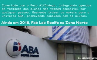 Ainda em 2016, Fab Lab Recife na Zona Norte
em negociação
Conectado com o Paço Alfândega, integrando agendas
de formação dos alunos mas também acessível por
qualquer pessoa. Queremos trazer os makers para o
universo ABA, promovendo conexões com os alunos.
 