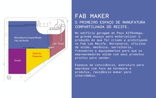 FAB MAKER
No edifício garagem do Paço Alfândega,
um grande espaço para materializar a
produção do que for criado e prototipado
no Fab Lab Recife. Marcenaria, oficinas
de solda, mecânica, serralharia,
fresadoras e equipamentos para que os
empreendedores saiam com seus produtos
prontos para vender.
Espaços de convivência, estrutura para
empresas com foco em hardware e
produtos, residência maker para
intercâmbio.
O PRIMEIRO ESPAÇO DE MANUFATURA
COMPARTILHADA DO RECIFE.
 
