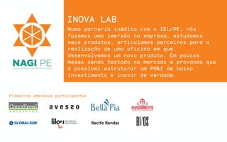 Recife Rendas
Primeiras empresas participantes
INOVA LAB
Numa parceria inédita com o IEL/PE, nós
fazemos uma imersão na empresa, estudamos
seus produtos, articulamos parceiros para a
realização de uma oficina em que
desenvolvemos um novo produto. Em poucos
meses sendo testado no mercado e provando que
é possível estruturar um PD&I de baixo
investimento e inovar de verdade.
 