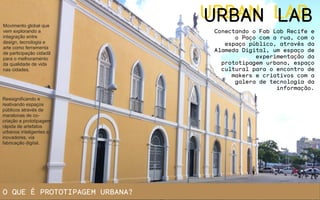 URBAN LABURBAN LABMovimento global que
vem explorando a
integração entre
design, tecnologia e
arte como ferramenta
de participação cidadã
para o melhoramento
da qualidade de vida
nas cidades.
Conectando o Fab Lab Recife e
o Paço com a rua, com o
espaço público, através da
Alameda Digital, um espaço de
experimentação da
prototipagem urbana, espaço
cultural para o encontro de
makers e criativos com a
galera de tecnologia da
informação.
Ressignificando e
reativando espaços
públicos através de
maratonas de co-
criação e prototipagem
rápida de artefatos
urbanos inteligentes e
inovadores, via
fabricação digital.
O QUE É PROTOTIPAGEM URBANA?
 