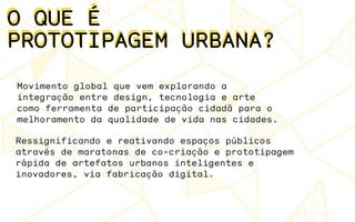 O QUE É
PROTOTIPAGEM URBANA?
O QUE É
PROTOTIPAGEM URBANA?
Movimento global que vem explorando a
integração entre design, tecnologia e arte
como ferramenta de participação cidadã para o
melhoramento da qualidade de vida nas cidades.
Ressignificando e reativando espaços públicos
através de maratonas de co-criação e prototipagem
rápida de artefatos urbanos inteligentes e
inovadores, via fabricação digital.
 