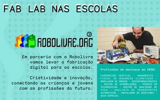 Em parceria com a Robolivre
vamos levar a fabricação
digital para as escolas.
Criatividade e inovação,
conectando as crianças e jovens
com as profissões do futuro.
Conselheiro de robôs
Profissões de destaque em 2030:
FAZENDEIRO VERTICAL - NANOMÉDICO -
F I S C A L D E M U D A N Ç A S C L I M Á T I C A S -
MODELADOR DE ÓRGÃOS - BIOINFORMACIONISTA
- GESTOR DE ECORRELAÇÕES - TÉCNICO EM
TELEMEDICINA - GESTOR DE QUALIDADE DE
V I D A - A N A L I S T A D E T R A N S P O R T E S
AUTOMÁTICOS - INSTALADOR DE BIOFILMES -
GUIA ESPACIAL
FAB LAB NAS ESCOLASFAB LAB NAS ESCOLAS
 