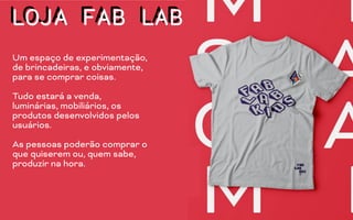 LOJA FAB LAB
Um espaço de experimentação,
de brincadeiras, e obviamente,
para se comprar coisas.
Tudo estará a venda,
luminárias, mobiliários, os
produtos desenvolvidos pelos
usuários.
As pessoas poderão comprar o
que quiserem ou, quem sabe,
produzir na hora.
LOJA FAB LAB
 