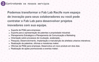 3 Contratando os nossos serviços
- Suporte de PD&I para empresas;
- Suporte para a apresentação de patentes e propriedade industrial;
- Planejamento Estratégico e Planejamento de Comunicação e Marketing
- Orientação sobre processos de incubação, aceleração…
- Pesquisa, Desenvolvimento, Implantação e manutenção de artefatos urbanos interativos;
- Realização de palestras, oﬁcinas e maratonas maker;
- Oﬁcinas de PD&I para empresas. Desenvolva um novo produto em dois dias.
- Realização de ações promocionais e eventos maker;
Podemos transformar o Fab Lab Recife num espaço
de inovação para seus colaboradores ou você pode
contratar o Fab Lab para desenvolver projetos
inovadores com sua equipe.
 