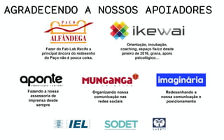 Orientação, incubação,
coaching, espaço físico desde
janeiro de 2016, grana, apoio
psicológico…
Fazendo a nossa
assessoria de
imprensa desde
sempre
Organizando nossa
comunicação nas
redes sociais
Redesenhando a
nossa comunicação e
posicionamento
AGRADECENDO A NOSSOS APOIADORES
Fazer do Fab Lab Recife a
principal âncora do redesenho
do Paço não é pouca coisa.
 