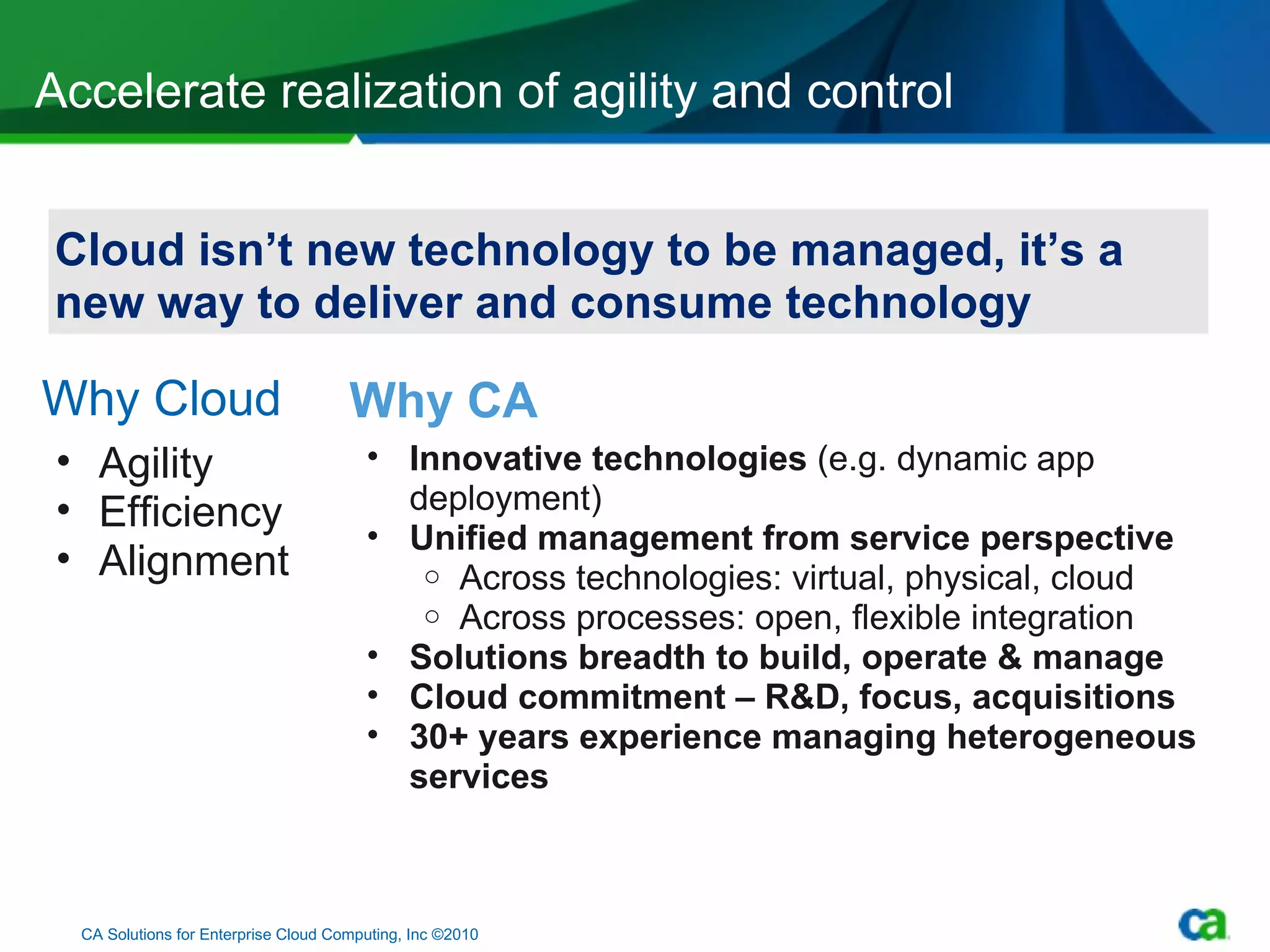 Why Cloud Accelerate realization of agility and control CA Solutions for Enterprise Cloud Computing, Inc ©2010 Agility Efficiency Alignment Why CA Innovative technologies  (e.g. dynamic app deployment) Unified management from service perspective Across technologies: virtual, physical, cloud Across processes: open, flexible integration Solutions breadth to build, operate & manage  Cloud commitment – R&D, focus, acquisitions  30+ years experience managing heterogeneous services Cloud isn’t new technology to be managed, it’s a new way to deliver and consume technology 