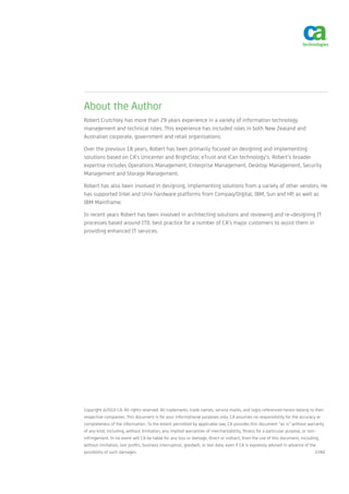 About the Author
Robert Crutchley has more than 29 years experience in a variety of information technology
management and technical roles. This experience has included roles in both New Zealand and
Australian corporate, government and retail organisations.

Over the previous 18 years, Robert has been primarily focused on designing and implementing
solutions based on CA’s Unicenter and BrightStor, eTrust and iCan technology’s. Robert’s broader
expertise includes Operations Management, Enterprise Management, Desktop Management, Security
Management and Storage Management.

Robert has also been involved in designing, implementing solutions from a variety of other vendors. He
has supported Intel and Unix hardware platforms from Compaq/Digital, IBM, Sun and HP, as well as
IBM Mainframe.

In recent years Robert has been involved in architecting solutions and reviewing and re¬designing IT
processes based around ITIL best practice for a number of CA’s major customers to assist them in
providing enhanced IT services.




Copyright ©2010 CA. All rights reserved. All trademarks, trade names, service marks, and logos referenced herein belong to their
respective companies. This document is for your informational purposes only. CA assumes no responsibility for the accuracy or
completeness of the information. To the extent permitted by applicable law, CA provides this document “as is” without warranty
of any kind, including, without limitation, any implied warranties of merchantability, fitness for a particular purpose, or non-
infringement. In no event will CA be liable for any loss or damage, direct or indirect, from the use of this document, including,
without limitation, lost profits, business interruption, goodwill, or lost data, even if CA is expressly advised in advance of the
possibility of such damages.                                                                                                      2280
 