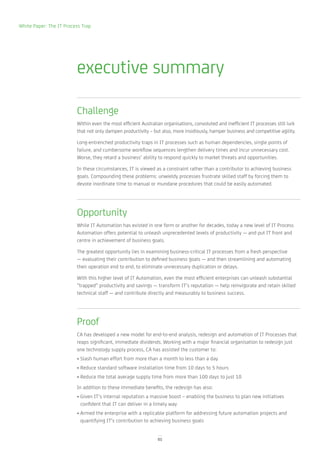 White Paper: The IT Process Trap




                         executive summary

                         Challenge
                         Within even the most efficient Australian organisations, convoluted and inefficient IT processes still lurk
                         that not only dampen productivity – but also, more insidiously, hamper business and competitive agility.

                         Long-entrenched productivity traps in IT processes such as human dependencies, single points of
                         failure, and cumbersome workflow sequences lengthen delivery times and incur unnecessary cost.
                         Worse, they retard a business’ ability to respond quickly to market threats and opportunities.

                         In these circumstances, IT is viewed as a constraint rather than a contributor to achieving business
                         goals. Compounding these problems: unwieldy processes frustrate skilled staff by forcing them to
                         devote inordinate time to manual or mundane procedures that could be easily automated.




                         Opportunity
                         While IT Automation has existed in one form or another for decades, today a new level of IT Process
                         Automation offers potential to unleash unprecedented levels of productivity — and put IT front and
                         centre in achievement of business goals.

                         The greatest opportunity lies in examining business-critical IT processes from a fresh perspective
                         — evaluating their contribution to defined business goals — and then streamlining and automating
                         their operation end to end, to eliminate unnecessary duplication or delays.

                         With this higher level of IT Automation, even the most efficient enterprises can unleash substantial
                         ”trapped” productivity and savings — transform IT’s reputation — help reinvigorate and retain skilled
                         technical staff — and contribute directly and measurably to business success.




                         Proof
                         CA has developed a new model for end-to-end analysis, redesign and automation of IT Processes that
                         reaps significant, immediate dividends. Working with a major financial organisation to redesign just
                         one technology supply process, CA has assisted the customer to:
                         • Slash human effort from more than a month to less than a day
                         • Reduce standard software installation time from 10 days to 5 hours
                         • Reduce the total average supply time from more than 100 days to just 10
                         In addition to these immediate benefits, the redesign has also:
                         • Given IT’s internal reputation a massive boost – enabling the business to plan new initiatives
                           confident that IT can deliver in a timely way
                         • Armed the enterprise with a replicable platform for addressing future automation projects and
                           quantifying IT’s contribution to achieving business goals


                                                                01
 