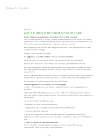 White Paper: The IT Process Trap




                         Section 1

                         Where IT process traps hold businesses back
                         Despite ubiquitous computerisation, automation is far from fully leveraged
                         From corporate mainframes to iPhones, computer technology has transformed the way that business
                         works. However, while computerisation has streamlined or eliminated many business processes, it has
                         still, in many cases, delivered evolutionary rather than revolutionary change.

                         Many business-critical IT processes are a legacy of simpler times – often digital replication of paper-
                         based processes from long ago.

                         Why aren’t these processes automated?

                         The biggest trap of all: “Because that’s the way we’ve always done it”

                         Inertia and entrenched practices are the most common enemies of IT process efficiency.

                         Processes don’t get reviewed because they’re well understood, established and comfortable.

                         If a process isn’t explicitly linked to and measured against the business goals it’s tasked to achieve, it
                         won’t receive intense management attention — and will simply continue to be done “the way we’ve
                         always done it”.

                         And at an operational level, employees are prone to comply with established Service Level Agreements
                         (SLAs) or internal expectations, without any incentive to overhaul the basic services being delivered.

                         The implications of this go far beyond departmental inefficiency…

                         Undermining corporate responsiveness and business agility
                         In today’s commercial environment, business agility and innovation are critically dependent on
                         technology.

                         Inefficient or dysfunctional IT processes can severely limit the ability of an organisation to respond
                         rapidly and flexibly to opportunities or threats in the marketplace – and undermine the achievement of
                         business goals.

                         Some of the most common IT process traps:

                         • Dependency on human initiation or intervention
                         • Single points of failure or congestion that can derail or delay an IT process
                         • Cumbersome workflow sequences

                         As well as frustrating specific business initiatives, inefficient IT processes can fuel a broader
                         organisational malaise: a lack of trust in the ability of IT to contribute to the achievement of business
                         goals.

                         IT is seen as a constraint rather than contributor
                         This can prevent the incubation of otherwise viable innovations because IT is seen as an
                         insurmountable barrier to their timely, successful delivery.




                                                               02
 