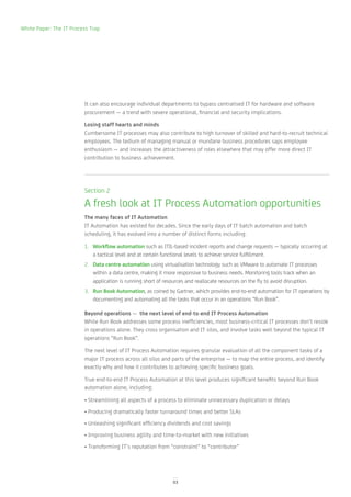 White Paper: The IT Process Trap




                         It can also encourage individual departments to bypass centralised IT for hardware and software
                         procurement — a trend with severe operational, financial and security implications.

                         Losing staff hearts and minds
                         Cumbersome IT processes may also contribute to high turnover of skilled and hard-to-recruit technical
                         employees. The tedium of managing manual or mundane business procedures saps employee
                         enthusiasm — and increases the attractiveness of roles elsewhere that may offer more direct IT
                         contribution to business achievement.




                         Section 2

                         A fresh look at IT Process Automation opportunities
                         The many faces of IT Automation
                         IT Automation has existed for decades. Since the early days of IT batch automation and batch
                         scheduling, it has evolved into a number of distinct forms including:

                         1. Workflow automation such as ITIL-based incident reports and change requests — typically occurring at
                            a tactical level and at certain functional levels to achieve service fulfillment.
                         2. Data centre automation using virtualisation technology such as VMware to automate IT processes
                            within a data centre, making it more responsive to business needs. Monitoring tools track when an
                            application is running short of resources and reallocate resources on the fly to avoid disruption.
                         3. Run Book Automation, as coined by Gartner, which provides end-to-end automation for IT operations by
                            documenting and automating all the tasks that occur in an operations “Run Book”.

                         Beyond operations — the next level of end-to-end IT Process Automation
                         While Run Book addresses some process inefficiencies, most business-critical IT processes don’t reside
                         in operations alone. They cross organisation and IT silos, and involve tasks well beyond the typical IT
                         operations “Run Book”.

                         The next level of IT Process Automation requires granular evaluation of all the component tasks of a
                         major IT process across all silos and parts of the enterprise — to map the entire process, and identify
                         exactly why and how it contributes to achieving specific business goals.

                         True end-to-end IT Process Automation at this level produces significant benefits beyond Run Book
                         automation alone, including:

                         • Streamlining all aspects of a process to eliminate unnecessary duplication or delays
                         • Producing dramatically faster turnaround times and better SLAs
                         • Unleashing significant efficiency dividends and cost savings
                         • Improving business agility and time-to-market with new initiatives
                         • Transforming IT’s reputation from “constraint” to “contributor”




                                                               03
 