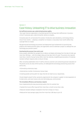 White Paper: The IT Process Trap




                         Section 3

                         Case history: Unleashing IT to drive business innovation
                         An inefficient process was undermining business agility
                          One major financial organisation in Australia learned the hard way that inefficiencies in business-
                         critical IT processes were undermining their ability to compete…

                         Innovative plans for an Australian-first product introduction were derailed by a technology delivery
                         time of nine months — allowing a competitor to introduce a rival product two months before they
                         could get theirs to market.

                         Recognising that technology procurement and deployment was fundamental to launching new
                         products and meeting business goals, the organisation and CA undertook a project to redesign the core
                         technology procurement system.

                         Overhauling the process from end to end
                         Initial analysis identified the average time to deliver and deploy technology from the date of order was
                         more than 100 days — with the longest delay just two days short of a year. The process also required
                         more than a month of actual human effort. Even the relatively straightforward procedure of installing
                         standard software regularly took as long as 10 days.

                         After consulting stakeholders from IT staff to internal customers and conducting granular evaluation of
                         the process across all areas of the business, CA redesigned the technology provisioning process from
                         end to end…

                         • Eliminating unnecessary steps
                         • Automating a number of previously manual steps
                         • Creating parallel activity paths for steps that did not need to occur sequentially

                         CA also helped unleash further savings by organising for the company’s supplier to store equipment at
                         its data centre, and raise invoices only once technology was commissioned.

                         The immediate efficiency and business rewards
                         Since implementing the new provisioning system, this CA customer has:

                         • Slashed the human effort required from more than a month to less than a day
                         • Reduced standard software installation time from 10 days to 5 hours
                         • Reduced the total average supply time from more than 100 days to just 10




                                                               05
 