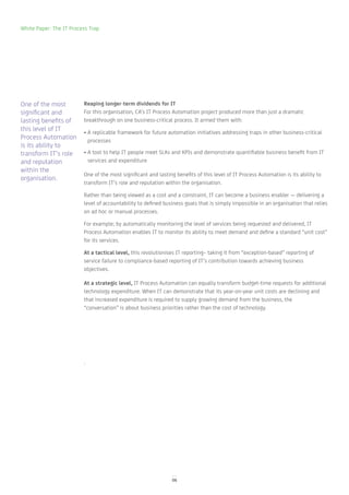 White Paper: The IT Process Trap




One of the most          Reaping longer-term dividends for IT
significant and          For this organisation, CA’s IT Process Automation project produced more than just a dramatic
lasting benefits of      breakthrough on one business-critical process. It armed them with:
this level of IT         • A replicable framework for future automation initiatives addressing traps in other business-critical
Process Automation         processes
is its ability to
transform IT’s role      • A tool to help IT people meet SLAs and KPIs and demonstrate quantifiable business benefit from IT
and reputation             services and expenditure
within the
                         One of the most significant and lasting benefits of this level of IT Process Automation is its ability to
organisation.
                         transform IT’s role and reputation within the organisation.

                         Rather than being viewed as a cost and a constraint, IT can become a business enabler — delivering a
                         level of accountability to defined business goals that is simply impossible in an organisation that relies
                         on ad hoc or manual processes.

                         For example; by automatically monitoring the level of services being requested and delivered, IT
                         Process Automation enables IT to monitor its ability to meet demand and define a standard “unit cost”
                         for its services.

                         At a tactical level, this revolutionises IT reporting– taking it from “exception-based” reporting of
                         service failure to compliance-based reporting of IT’s contribution towards achieving business
                         objectives.

                         At a strategic level, IT Process Automation can equally transform budget-time requests for additional
                         technology expenditure. When IT can demonstrate that its year-on-year unit costs are declining and
                         that increased expenditure is required to supply growing demand from the business, the
                         “conversation” is about business priorities rather than the cost of technology.




                         .




                                                                06
 