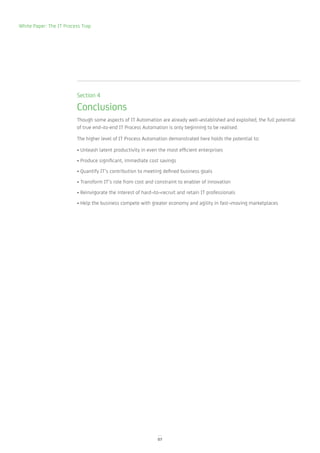 White Paper: The IT Process Trap




                         Section 4

                         Conclusions
                         Though some aspects of IT Automation are already well¬established and exploited, the full potential
                         of true end¬to-end IT Process Automation is only beginning to be realised.

                         The higher level of IT Process Automation demonstrated here holds the potential to:

                         • Unleash latent productivity in even the most efficient enterprises
                         • Produce significant, immediate cost savings
                         • Quantify IT’s contribution to meeting defined business goals
                         • Transform IT’s role from cost and constraint to enabler of innovation
                         • Reinvigorate the interest of hard¬to¬recruit and retain IT professionals
                         • Help the business compete with greater economy and agility in fast¬moving marketplaces




                                                              07
 
