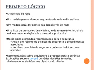 PROJETO LÓGICO 
•A topologia da rede 
•Um modelo para endereçar segmentos de rede e dispositivos 
•Um modelo para dar nomes aos dispositivos de rede 
•Uma lista de protocolos de switching e de roteamento, incluindo 
qualquer recomendação sobre o uso dos protocolos 
•Mecanismos e produtos recomendados para a segurança 
•Incluir um resumo de políticas de segurança e procedimentos 
associados 
•Um plano completo de segurança pode ser incluído como 
apêndice 
• 
•Recomendações sobre arquitetura e produtos para a gerência 
Explicações sobre o porquê de várias decisões tomadas, 
relacionando as decisões aos objetivos do cliente 
 