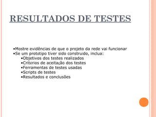 RESULTADOS DE TESTES 
•Mostre evidências de que o projeto da rede vai funcionar 
•Se um protótipo tiver sido construído, inclua: 
•Objetivos dos testes realizados 
•Critérios de aceitação dos testes 
•Ferramentas de testes usadas 
•Scripts de testes 
•Resultados e conclusões 
 