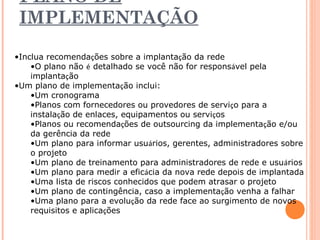 PLANO DE 
IMPLEMENTAÇÃO 
•Inclua recomendações sobre a implantação da rede 
•O plano não é detalhado se você não for responsável pela 
implantação 
•Um plano de implementação inclui: 
•Um cronograma 
•Planos com fornecedores ou provedores de serviço para a 
instalação de enlaces, equipamentos ou serviços 
•Planos ou recomendações de outsourcing da implementação e/ou 
da gerência da rede 
•Um plano para informar usuários, gerentes, administradores sobre 
o projeto 
•Um plano de treinamento para administradores de rede e usuários 
•Um plano para medir a eficácia da nova rede depois de implantada 
•Uma lista de riscos conhecidos que podem atrasar o projeto 
•Um plano de contingência, caso a implementação venha a falhar 
•Uma plano para a evolução da rede face ao surgimento de novos 
requisitos e aplicações 
 