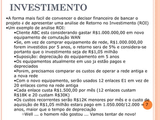 RETORNO NO 
INVESTIMENTO 
•A forma mais fácil de convencer o decisor financeiro de bancar o 
projeto é de apresentar uma análise de Retorno no Investimento (ROI) 
•Um exemplo de análise ROI: 
•Cliente ABC está considerando gastar R$1.000.000,00 em novo 
equipamento de comutação WAN 
•Se, em vez de comprar equipamento de rede, R$1.000.000,00 
forem investidos por 5 anos, o retorno será de 5% e considera-se 
portanto que o investimento seja de R$1,05 milhão 
•Suposição: depreciação do equipamento em 5 anos 
•Os equipamentos atualmente em uso já estão pagos e 
depreciados 
•Porém, precisamos comparar os custos de operar a rede antiga e 
a nova rede 
•Com o novo equipamento, serão usados 12 enlaces E1 em vez de 
20 enlaces como na rede antiga 
•Cada enlace custa R$1.500,00 por mês (12 enlaces custam 
R$18K e 20 custam R$30K) 
•Os custos recorrentes serão R$12K menores por mês e o custo de 
aquisição de R$1,05 milhão estará pago em 1.050.000/12.000 = 7 
anos, maior que o tempo de depreciação 
oWell ... o homem não gostou ... Vamos tentar de novo! 
 