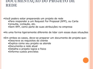 DOCUMENTAÇÃO DO PROJETO DE 
REDE 
•Você poderá estar preparando um projeto de rede 
•Para responder a um Request For Proposal (RFP), ou Carta 
Consulta, Licitação, etc. 
•Sem RFP, como parte de suas atribuições na empresa 
•Há uma forma ligeiramente diferente de lidar com essas duas situações 
•Em ambos os casos, deve-se preparar um documento de projeto que: 
•Descreve os requisitos do cliente 
•Explica como seu projeto os atende 
•Documenta a rede atual 
•Detalha o projeto lógico e físico 
•Informa custos previstos 
 