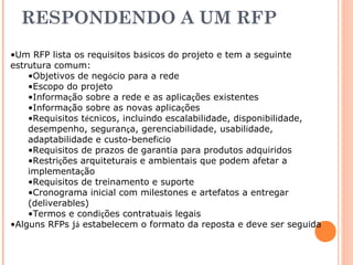 RESPONDENDO A UM RFP 
•Um RFP lista os requisitos básicos do projeto e tem a seguinte 
estrutura comum: 
•Objetivos de negócio para a rede 
•Escopo do projeto 
•Informação sobre a rede e as aplicações existentes 
•Informação sobre as novas aplicações 
•Requisitos técnicos, incluindo escalabilidade, disponibilidade, 
desempenho, segurança, gerenciabilidade, usabilidade, 
adaptabilidade e custo-benefício 
•Requisitos de prazos de garantia para produtos adquiridos 
•Restrições arquiteturais e ambientais que podem afetar a 
implementação 
•Requisitos de treinamento e suporte 
•Cronograma inicial com milestones e artefatos a entregar 
(deliverables) 
•Termos e condições contratuais legais 
•Alguns RFPs já estabelecem o formato da reposta e deve ser seguida 
 