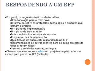 RESPONDENDO A UM RFP 
•Em geral, os seguintes tópicos são incluídos: 
•Uma topologia para a rede nova 
•Informação sobre os protocolos, tecnologias e produtos que 
formam o projeto 
•Um plano de implementação 
•Um plano de treinamento 
•Informação sobre serviços de suporte 
•Preço e formas de pagamento 
•Qualificação de quem está respondendo ao RFP 
•Recomendações de outros clientes para os quais projetos de 
redes já foram feitos 
•Termos e condições contratuais legais 
•Observe que essa reposta não é um projeto completo mas um 
esboço para ganhar a RFP (licitação) 
 
