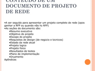 CONTEÚDO DE UM 
DOCUMENTO DE PROJETO 
DE REDE 
•A ser seguido para apresentar um projeto completo de rede (após 
ganhar a RFP ou quando não há RFP) 
•As seções do documento são: 
•Resumo executivo 
•Objetivo do projeto 
•Escopo do projeto 
•Requisitos de design (de negócio e técnicos) 
•Estado da rede atual 
•Projeto lógico 
•Projeto físico 
•Resultados de testes 
•Plano de implementação 
•Orçamento 
Apêndices 
 