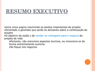 RESUMO EXECUTIVO 
•Uma única página resumindo os pontos importantes do projeto 
•Orientado a gerentes que serão os decisores sobre a continuação do 
projeto 
•O objetivo da seção é de vender as vantagens para o negócio do 
projeto de rede 
•Portanto, não mencione aspectos técnicos, ou mencione-os de 
forma extremamente sumária 
•Se foque nos negócios 
 