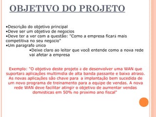 OBJETIVO DO PROJETO 
•Descrição do objetivo principal 
•Deve ser um objetivo de negócios 
•Deve ter a ver com a questão: "Como a empresa ficará mais 
competitiva no seu negócio" 
•Um parágrafo único 
•Deixe claro ao leitor que você entende como a nova rede 
vai afetar a empresa 
Exemplo: "O objetivo deste projeto é de desenvolver uma WAN que 
suportará aplicações multimídia de alta banda passante e baixo atraso. 
As novas aplicações são chave para a implantação bem sucedida de 
um novo programa de treinamento para a equipe de vendas. A nova 
rede WAN deve facilitar atingir o objetivo de aumentar vendas 
domésticas em 50% no próximo ano fiscal" 
 