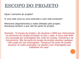 ESCOPO DO PROJETO 
•Qual é tamanho do projeto? 
•É uma rede nova ou uma extensão a uma rede existente? 
•Mencione departamentos e redes afetadas pelo projeto 
•Esclareça também o que não faz parte do projeto 
Exemplo: "O escopo do projeto é de atualizar a WAN que interconecta 
os escritórios de vendas principais no país à sede. A nova rede WAN 
será acessada por empregados das áreas de vendas, marketing e de 
treinamento. Não faz parte do escopo do projeto atualizar qualquer 
LAN usada por tais empregados. Tampouco faz parte do projeto 
atualizar as redes acessadas via satélite e por empregados que 
trabalham em casa" 
 