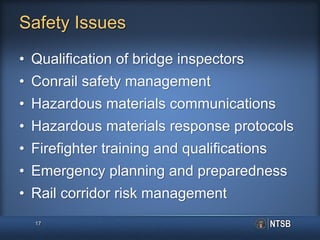 Safety Issues
• Qualification of bridge inspectors
• Conrail safety management
• Hazardous materials communications
• Hazardous materials response protocols
• Firefighter training and qualifications
• Emergency planning and preparedness
• Rail corridor risk management
17
 
