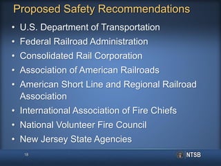 Proposed Safety Recommendations
• U.S. Department of Transportation
• Federal Railroad Administration
• Consolidated Rail Corporation
• Association of American Railroads
• American Short Line and Regional Railroad
Association
• International Association of Fire Chiefs
• National Volunteer Fire Council
• New Jersey State Agencies
18
 