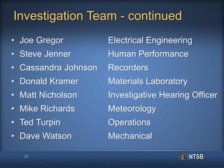 Investigation Team - continued
• Joe Gregor Electrical Engineering
• Steve Jenner Human Performance
• Cassandra Johnson Recorders
• Donald Kramer Materials Laboratory
• Matt Nicholson Investigative Hearing Officer
• Mike Richards Meteorology
• Ted Turpin Operations
• Dave Watson Mechanical
21
 