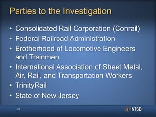 Parties to the Investigation
• Consolidated Rail Corporation (Conrail)
• Federal Railroad Administration
• Brotherhood of Locomotive Engineers
and Trainmen
• International Association of Sheet Metal,
Air, Rail, and Transportation Workers
• TrinityRail
• State of New Jersey
23
 