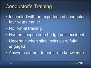 Conductor’s Training
• Inspected with an experienced conductor
four years earlier
• No formal training
• Had not inspected a bridge until accident
• Uncertain when slide locks were fully
engaged
• Answers did not demonstrate knowledge
26
 