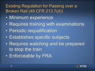 Existing Regulation for Passing over a
Broken Rail (49 CFR 213.7(d))
• Minimum experience
• Requires training with examinations
• Periodic requalification
• Establishes specific subjects
• Requires watching and be prepared
to stop the train
• Enforceable by FRA
36
 