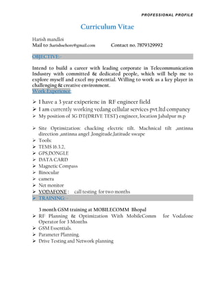 PROFESSIONAL PROFILE
Curriculum Vitae
Harish mandloi
Mail to :harishsehore@gmail.com Contact no. 7879329992
OBJECTIVE:-
Intend to build a career with leading corporate in Telecommunication
Industry with committed & dedicated people, which will help me to
explore myself and excel my potential. Willing to work as a key player in
challenging & creative environment.
Work Experience:
 I have a 3 year exiperienc in RF engineer field
 I am currently working vedang cellular services pvt.ltd companey
 My position of 3G DT(DRIVE TEST) engineer, location Jabalpur m.p
 Site Optimization: chacking electric tilt. Machnical tilt ,antinna
direction ,antinna angel ,longitude,latitude swape
 Tools:
 TEMS 16.3.2,
 GPS,DONGLE
 DATA CARD
 Magnetic Compass
 Binocular
 camera
 Net monitor
 VODAFONE : call testing for two months
 TRAINING: -
3 month GSM training at MOBILECOMM Bhopal
 RF Planning & Optimization With MobileComm for Vodafone
Operator for 3 Months
 GSM Essentials.
 Parameter Planning.
 Drive Testing and Network planning
 