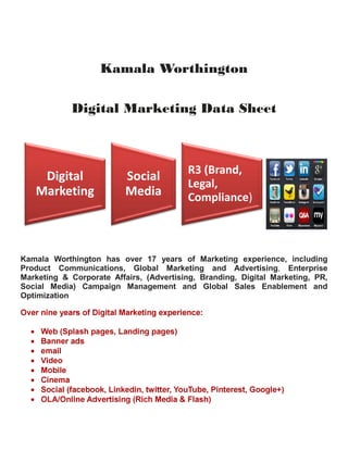 Kamala Worthington
Digital Marketing Data Sheet
Kamala Worthington has over 17 years of Marketing experience, including
Product Communications, Global Marketing and Advertising, Enterprise
Marketing & Corporate Affairs, (Advertising, Branding, Digital Marketing, PR,
Social Media) Campaign Management and Global Sales Enablement and
Optimization
Over nine years of Digital Marketing experience:
• Web (Splash pages, Landing pages)
• Banner ads
• email
• Video
• Mobile
• Cinema
• Social (facebook, Linkedin, twitter, YouTube, Pinterest, Google+)
• OLA/Online Advertising (Rich Media & Flash)
Digital
Marketing
Social
Media
R3 (Brand,
Legal,
Compliance)
 