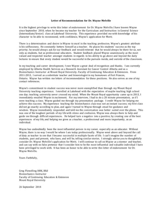 Letter of Recommendation for Dr. Wayne Melville
It is the highest privilege to write this letter of endorsement for Dr. Wayne Melville. I have known Wayne
since September 2010, when he became my teacher for the Curriculum and Instruction in General Science
(Intermediate/Senior) class at Lakehead University. This experience provided me with knowledge of his
character to be able to recommend, with confidence, Wayne’s application for Merit.
There is a determination and desire in Wayne to excel in the teaching profession. Wayne’s greatest attribute
is his selflessness. He constantly betters himself as a teacher. He places his students’ success as the top
priority; he would always ask for our feedback and would reiterate that he would always be there for us, not
only as students, but as professional educators. Student feedback placed Wayne unanimously as the most
valued and respected teacher amongst students in regards to his ability to go above and beyond the daily
lectures to ensure that every student would be successful in the pursuits inside, and outside of the classroom.
In my teaching and career development, I owe Wayne a great deal of recognition and thanks. I am currently
employed by Alberta Health Services as a Research Assistant for Cancer Control Alberta and as a
Biomechanics Instructor at Mount Royal University, Faculty of Continuing Education & Extension. From
2011-2013, I served as a substitute teacher and kinesiologist in my hometown of Fort Frances,
Ontario. Wayne has written me letters of recommendation for these positions. He also serves as one of my
contact references.
Wayne’s commitment to student success was never more exemplified than through my Mount Royal
University teaching experience. I enrolled at Lakehead with the expectation of maybe teaching high school
one day; teaching university never crossed my mind. When the Mount Royal opportunity came up in 2013, I
immediately emailed Wayne in excitement. For my interview, I had to do a 20 minute presentation, as if I
were teaching a class. Wayne guided me through my presentation package. I credit Wayne for helping me
achieve this success. My experience teaching the biomechanics class was not an instant success; my first class
did not go exactly according to plan, and again I turned to Wayne through email for guidance and
wisdom. Wayne immediately responded and told me the conversation was better suited over the phone. This
was one of the toughest periods of my lifewith stress and confusion. Wayne was always there to help and
guide me through difficult experiences. He helped turn a negative into a positive, by creating one of the best
experiences of my life, and helping me grow as a teacher, a professional and more importantly, as an
individual.
Wayne has undoubtedly been the most influential person in my career, especially as an educator. Without
Wayne, there is no way I would be where I am today professionally. Wayne went above and beyond the call
of duty as teacher to see that I became successful in multiple facets of life. I can’t imagine the number of
students, past and present, who have, and will be, telling similar stories. I strongly advise you to thoughtfully
consider Dr. Wayne Melville’s application for Merit. I will continue to call on Wayne as a mentor and teacher,
and can say with no false pretense that I consider him to be the most influential and valuable individual I have
been privileged to work with. It has been an honor to be able to write this letter of endorsement for Dr.
Wayne Melville.
Yours Faithfully,
Greg Flewelling HBK, BEd
Biomechanics Instructor
Faculty of Continuing Education & Extension
Mount Royal University
26 September 2014
 