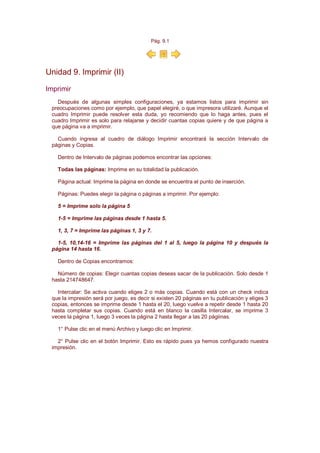 Pág. 9.1




Unidad 9. Imprimir (II)

Imprimir
   Después de algunas simples configuraciones, ya estamos listos para imprimir sin
 preocupaciones como por ejemplo, que papel elegiré, o que impresora utilizaré. Aunque el
 cuadro Imprimir puede resolver esta duda, yo recomiendo que lo haga antes, pues el
 cuadro Imprimir es solo para relajarse y decidir cuantas copias quiere y de que página a
 que página va a imprimir.

   Cuando ingresa al cuadro de diálogo Imprimir encontrará la sección Intervalo de
 páginas y Copias.

   Dentro de Intervalo de páginas podemos encontrar las opciones:

   Todas las páginas: Imprime en su totalidad la publicación.

   Página actual: Imprime la página en donde se encuentra el punto de inserción.

   Páginas: Puedes elegir la página o páginas a imprimir. Por ejemplo:

   5 = Imprime solo la página 5

   1-5 = Imprime las páginas desde 1 hasta 5.

   1, 3, 7 = Imprime las páginas 1, 3 y 7.

   1-5, 10,14-16 = Imprime las páginas del 1 al 5, luego la página 10 y después la
 página 14 hasta 16.

   Dentro de Copias encontramos:

   Número de copias: Elegir cuantas copias deseas sacar de la publicación. Solo desde 1
 hasta 214748647.

   Intercalar: Se activa cuando eliges 2 o más copias. Cuando está con un check indica
 que la impresión será por juego, es decir si existen 20 páginas en tu publicación y eliges 3
 copias, entonces se imprime desde 1 hasta el 20, luego vuelve a repetir desde 1 hasta 20
 hasta completar sus copias. Cuando está en blanco la casilla Intercalar, se imprime 3
 veces la página 1, luego 3 veces la página 2 hasta llegar a las 20 págiinas.

   1° Pulse clic en el menú Archivo y luego clic en Imprimir.

   2° Pulse clic en el botón Imprimir. Esto es rápido pues ya hemos configurado nuestra
 impresión.
 